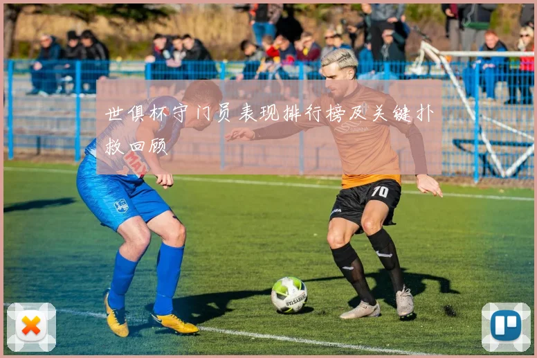 世俱杯守门员表现排行榜及关键扑救回顾