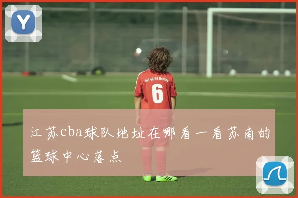 江苏cba球队地址在哪看一看苏南的篮球中心落点