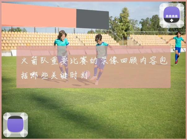 火箭队重要比赛的录像回顾内容包括哪些关键时刻