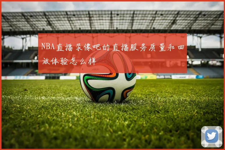NBA直播录像吧的直播服务质量和回放体验怎么样